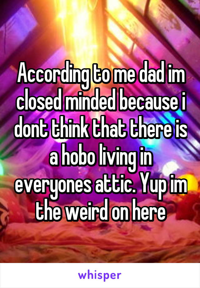 According to me dad im closed minded because i dont think that there is a hobo living in everyones attic. Yup im the weird on here