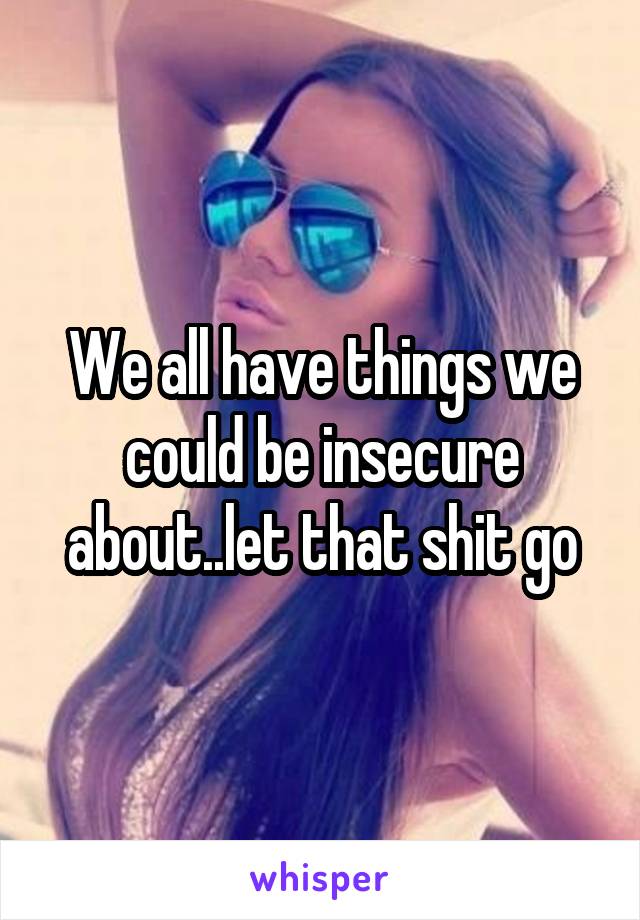 We all have things we could be insecure about..let that shit go