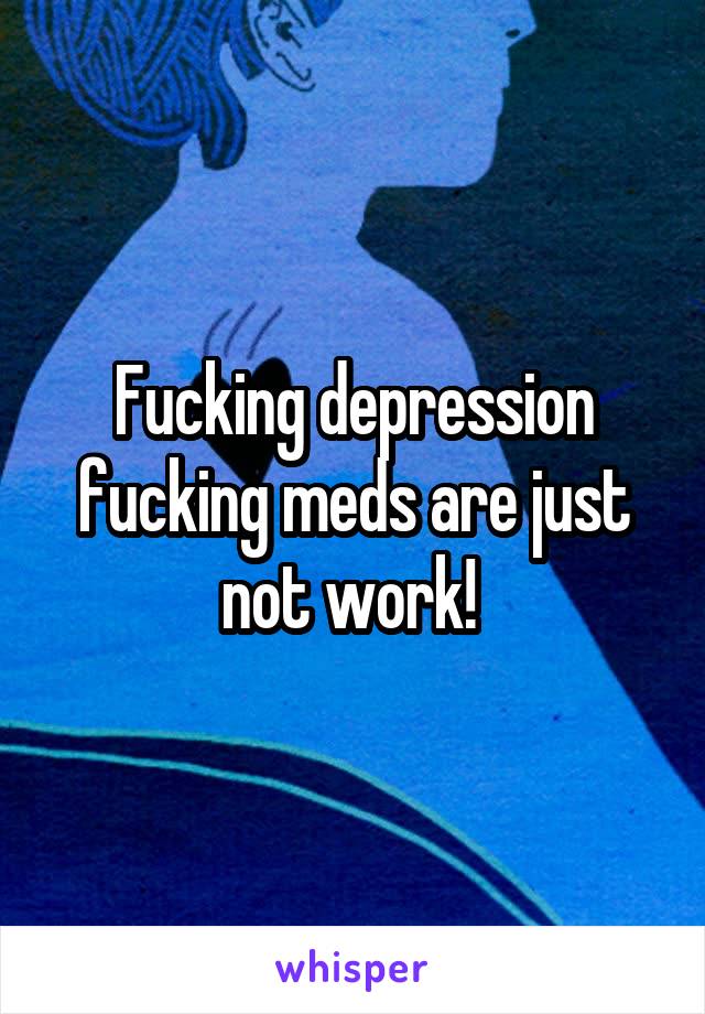 Fucking depression fucking meds are just not work! 