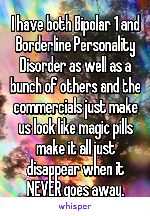 I have both Bipolar 1 and Borderline Personality Disorder as well as a bunch of others and the commercials just make us look like magic pills make it all just disappear when it NEVER goes away.