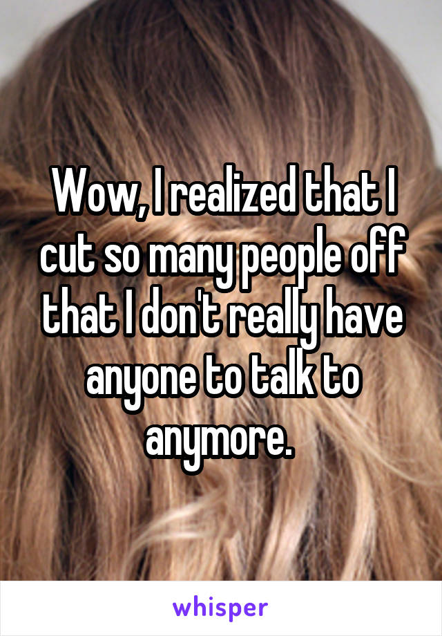 Wow, I realized that I cut so many people off that I don't really have anyone to talk to anymore. 