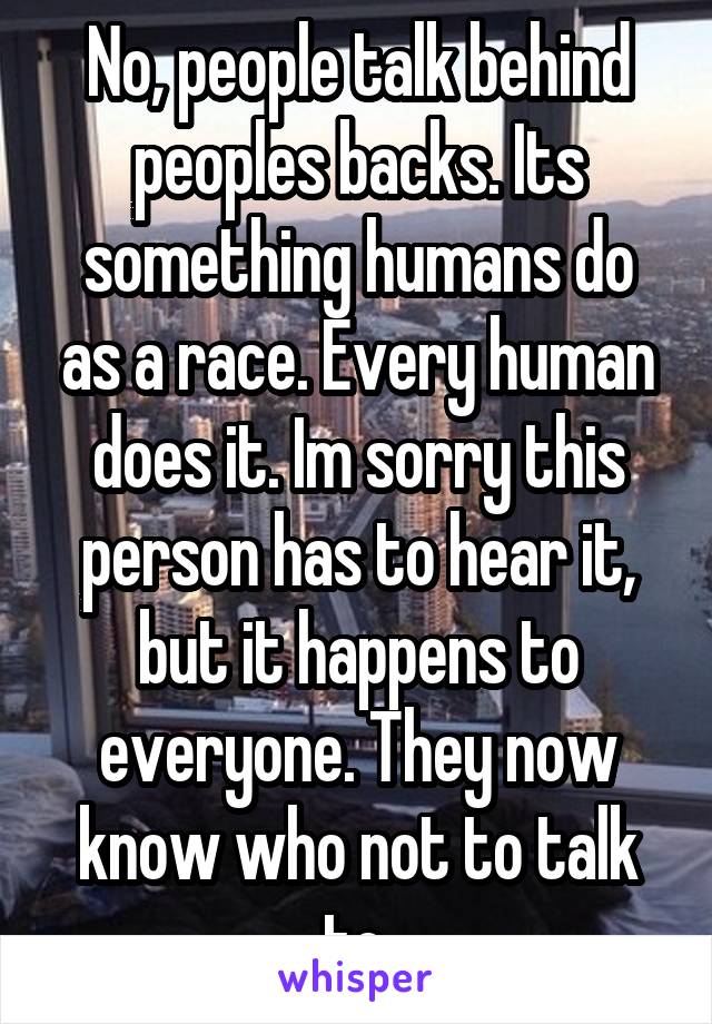 No, people talk behind peoples backs. Its something humans do as a race. Every human does it. Im sorry this person has to hear it, but it happens to everyone. They now know who not to talk to.