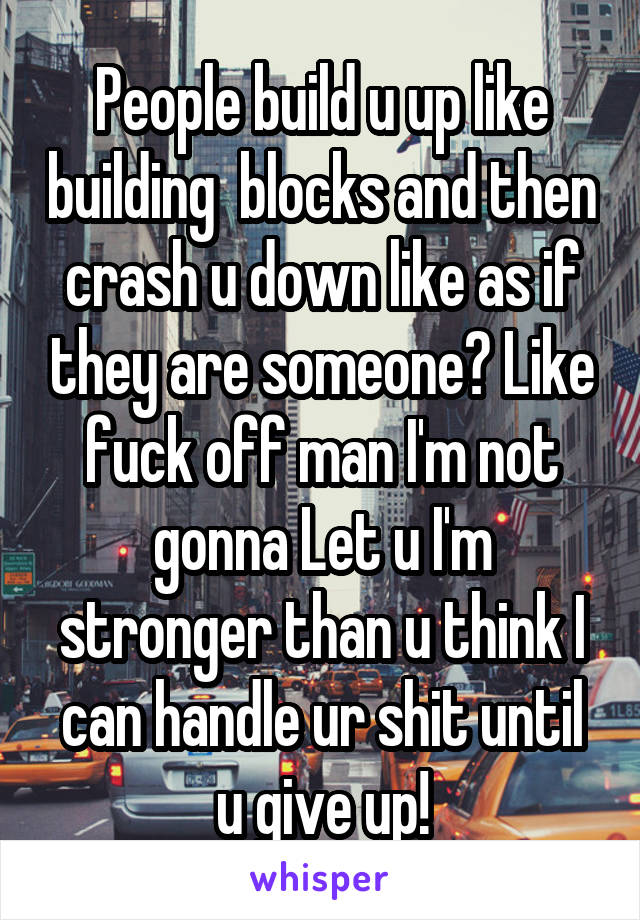 People build u up like building  blocks and then crash u down like as if they are someone? Like fuck off man I'm not gonna Let u I'm stronger than u think I can handle ur shit until u give up!