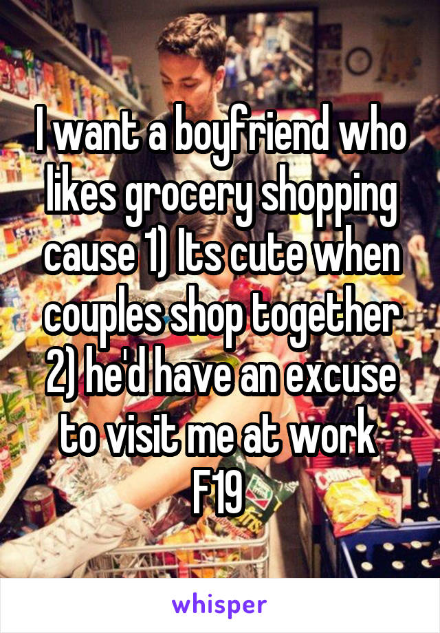 I want a boyfriend who likes grocery shopping cause 1) Its cute when couples shop together 2) he'd have an excuse to visit me at work 
F19 