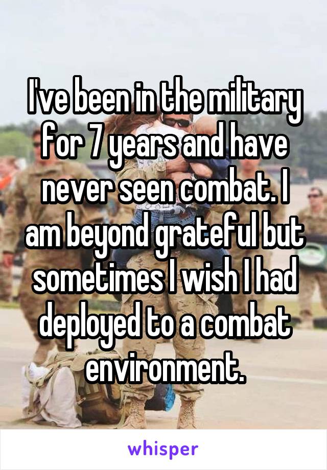 I've been in the military for 7 years and have never seen combat. I am beyond grateful but sometimes I wish I had deployed to a combat environment.