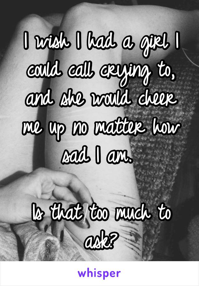 I wish I had a girl I could call crying to, and she would cheer me up no matter how sad I am. 

Is that too much to ask?