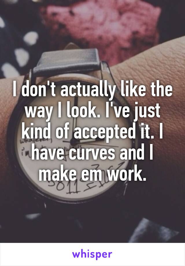 I don't actually like the way I look. I've just kind of accepted it. I have curves and I make em work.