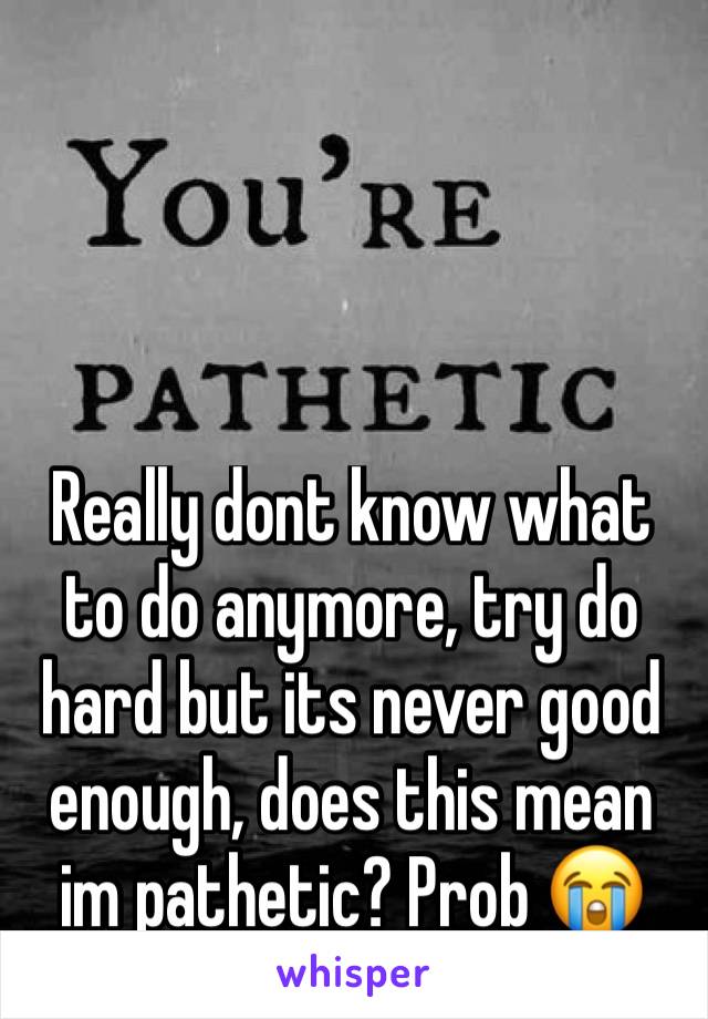 Really dont know what to do anymore, try do hard but its never good enough, does this mean im pathetic? Prob 😭