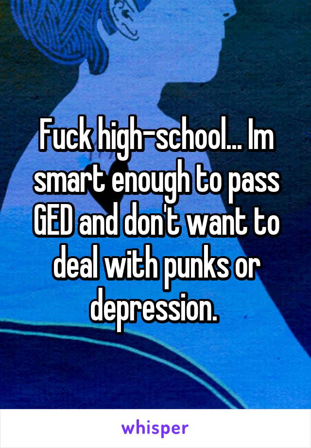 Fuck high-school... Im smart enough to pass GED and don't want to deal with punks or depression. 