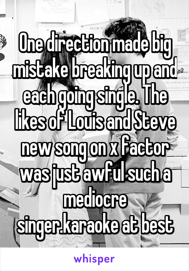 One direction made big mistake breaking up and each going single. The likes of Louis and Steve new song on x factor was just awful such a mediocre singer.karaoke at best