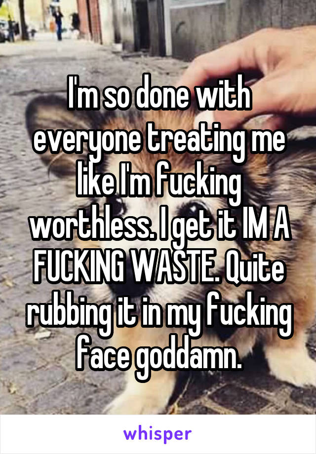 I'm so done with everyone treating me like I'm fucking worthless. I get it IM A FUCKING WASTE. Quite rubbing it in my fucking face goddamn.