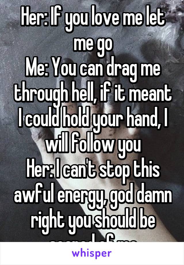 Her: If you love me let me go
Me: You can drag me through hell, if it meant I could hold your hand, I will follow you
Her: I can't stop this awful energy, god damn right you should be scared of me