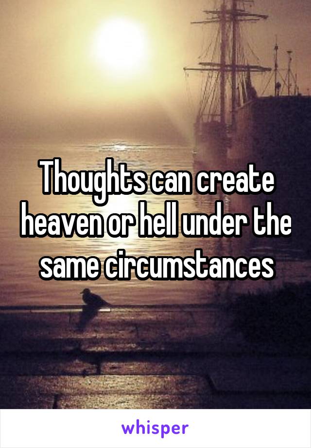 Thoughts can create heaven or hell under the same circumstances