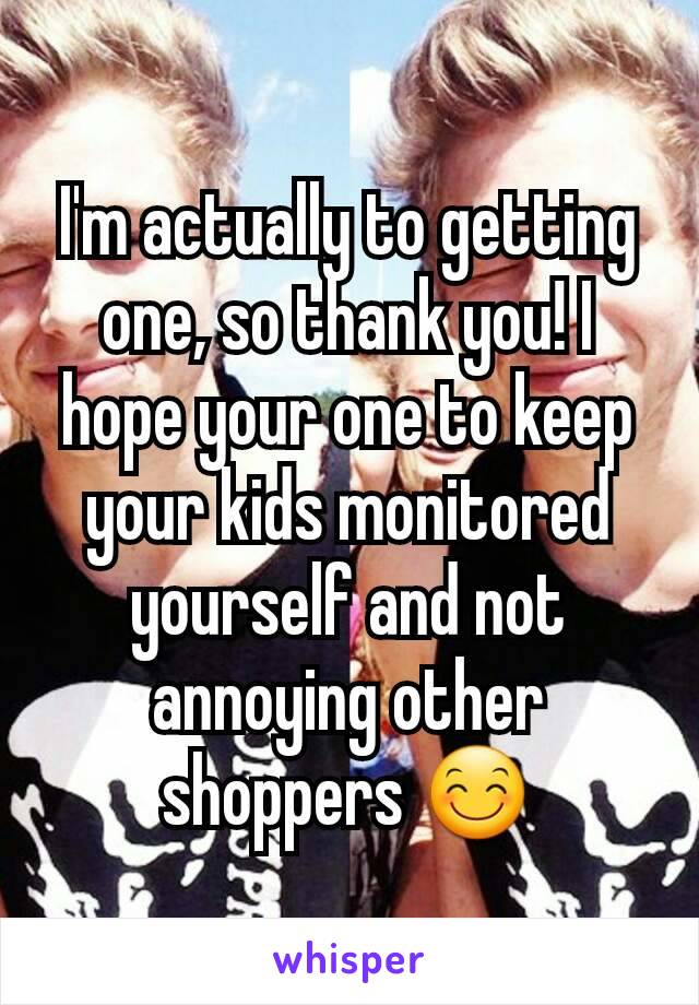 I'm actually to getting one, so thank you! I hope your one to keep your kids monitored yourself and not annoying other shoppers 😊