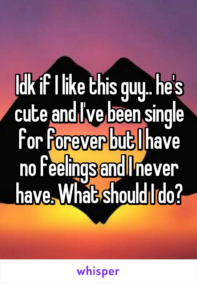 Idk if I like this guy.. he's cute and I've been single for forever but I have no feelings and I never have. What should I do?