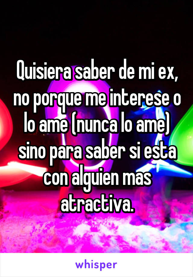 Quisiera saber de mi ex, no porque me interese o lo ame (nunca lo ame) sino para saber si esta con alguien mas atractiva.