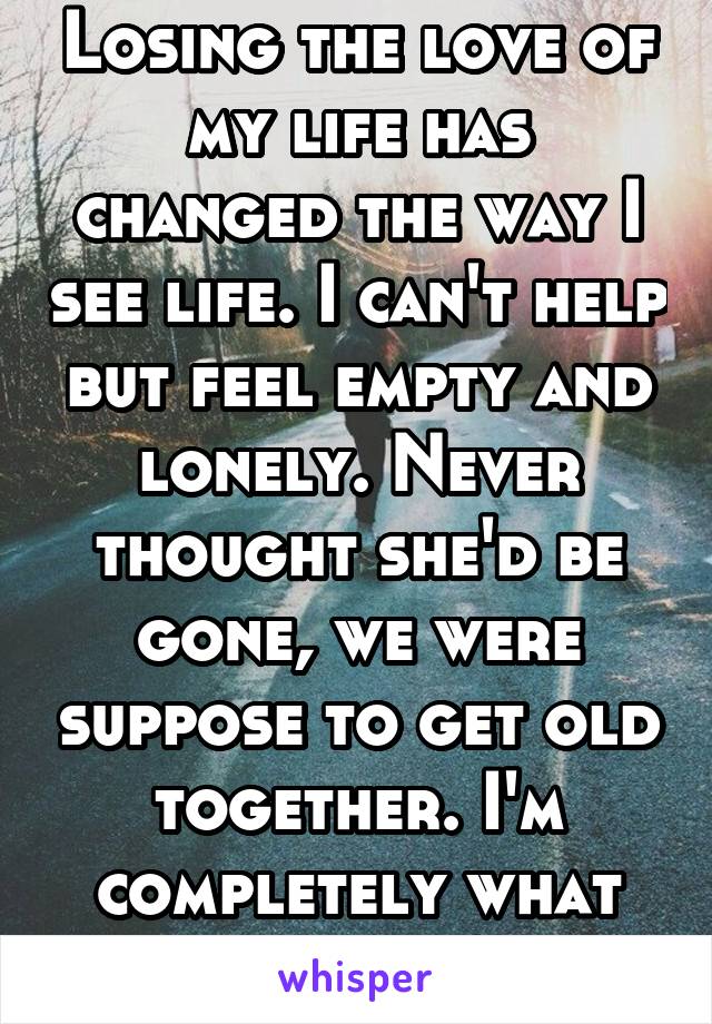 Losing the love of my life has changed the way I see life. I can't help but feel empty and lonely. Never thought she'd be gone, we were suppose to get old together. I'm completely what do I do?