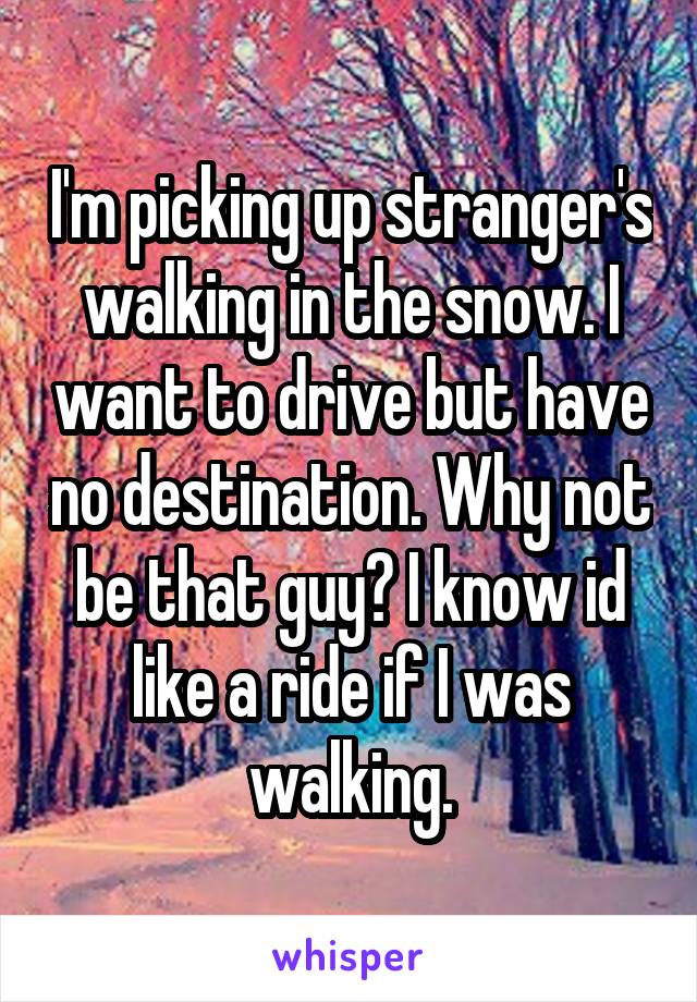 I'm picking up stranger's walking in the snow. I want to drive but have no destination. Why not be that guy? I know id like a ride if I was walking.