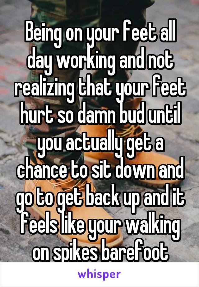 Being on your feet all day working and not realizing that your feet hurt so damn bud until you actually get a chance to sit down and go to get back up and it feels like your walking on spikes barefoot