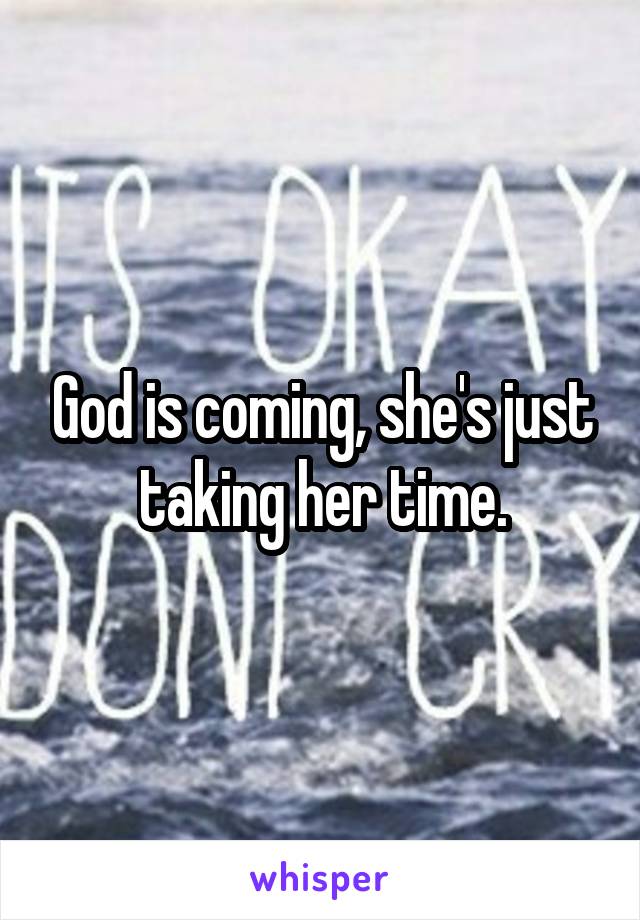 God is coming, she's just taking her time.