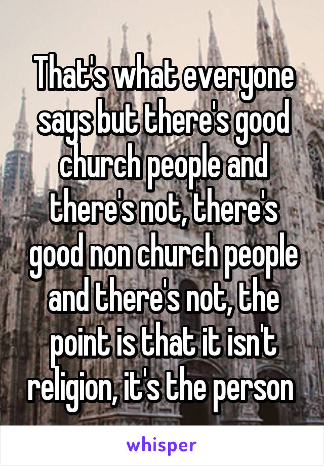 That's what everyone says but there's good church people and there's not, there's good non church people and there's not, the point is that it isn't religion, it's the person 