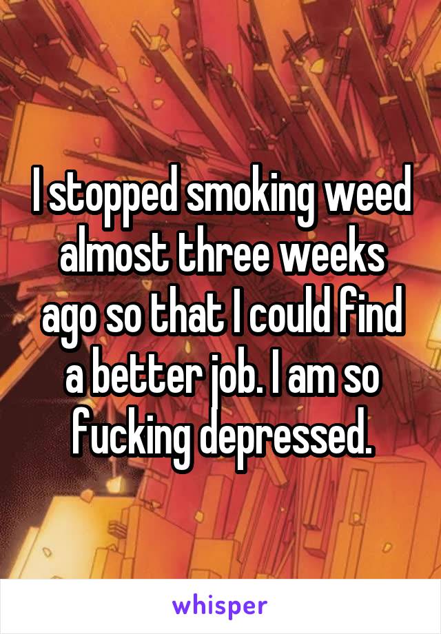 I stopped smoking weed almost three weeks ago so that I could find a better job. I am so fucking depressed.