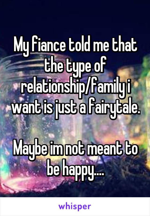 My fiance told me that the type of relationship/family i want is just a fairytale. 
Maybe im not meant to be happy....