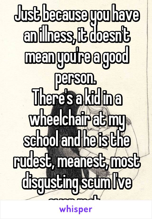 Just because you have an illness, it doesn't mean you're a good person. 
There's a kid in a wheelchair at my school and he is the rudest, meanest, most disgusting scum I've ever met. 