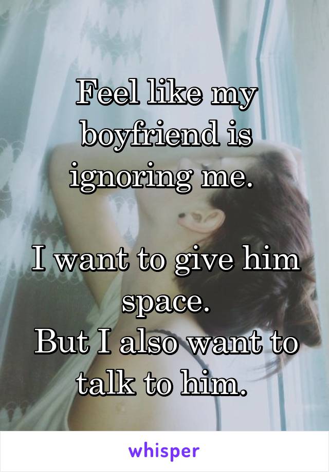 Feel like my boyfriend is ignoring me. 

I want to give him space.
But I also want to talk to him. 