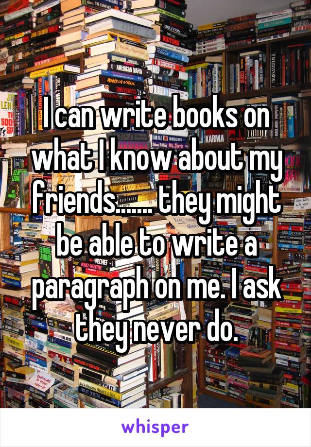 I can write books on what I know about my friends....... they might be able to write a paragraph on me. I ask they never do.