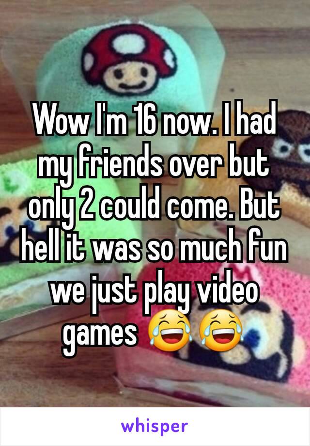 Wow I'm 16 now. I had my friends over but only 2 could come. But hell it was so much fun we just play video games 😂😂