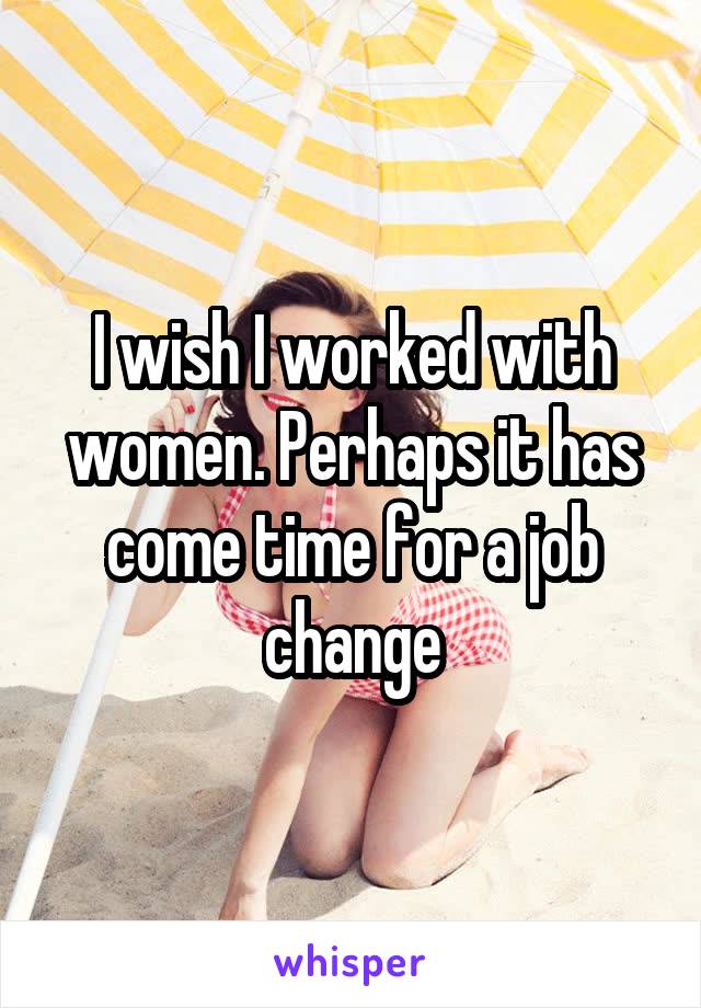 I wish I worked with women. Perhaps it has come time for a job change