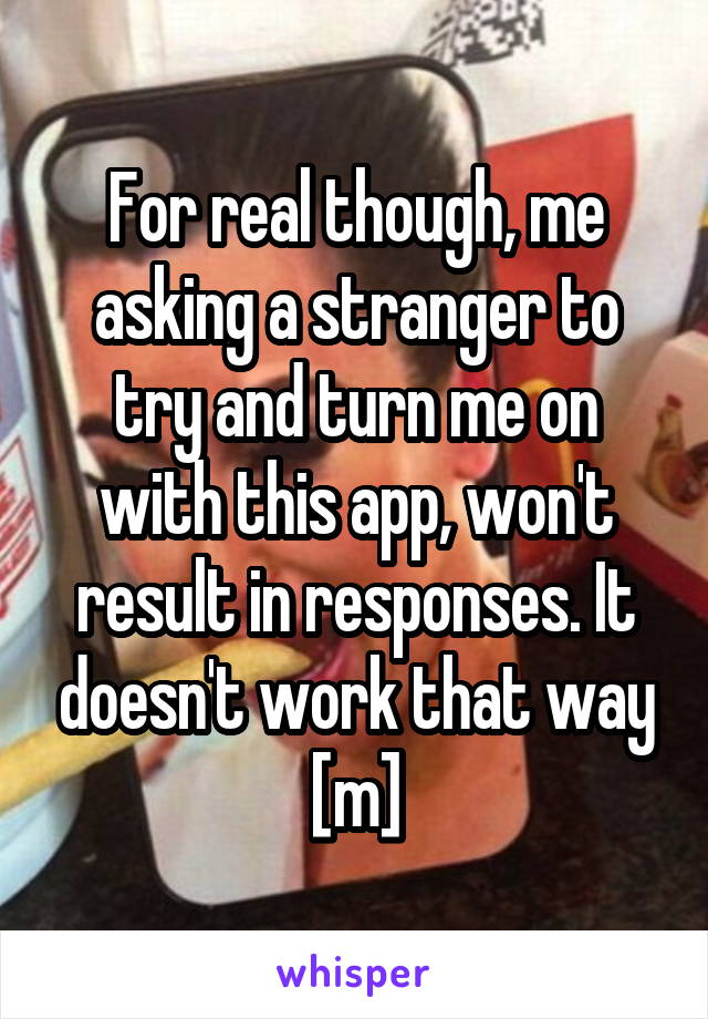 For real though, me asking a stranger to try and turn me on with this app, won't result in responses. It doesn't work that way [m]