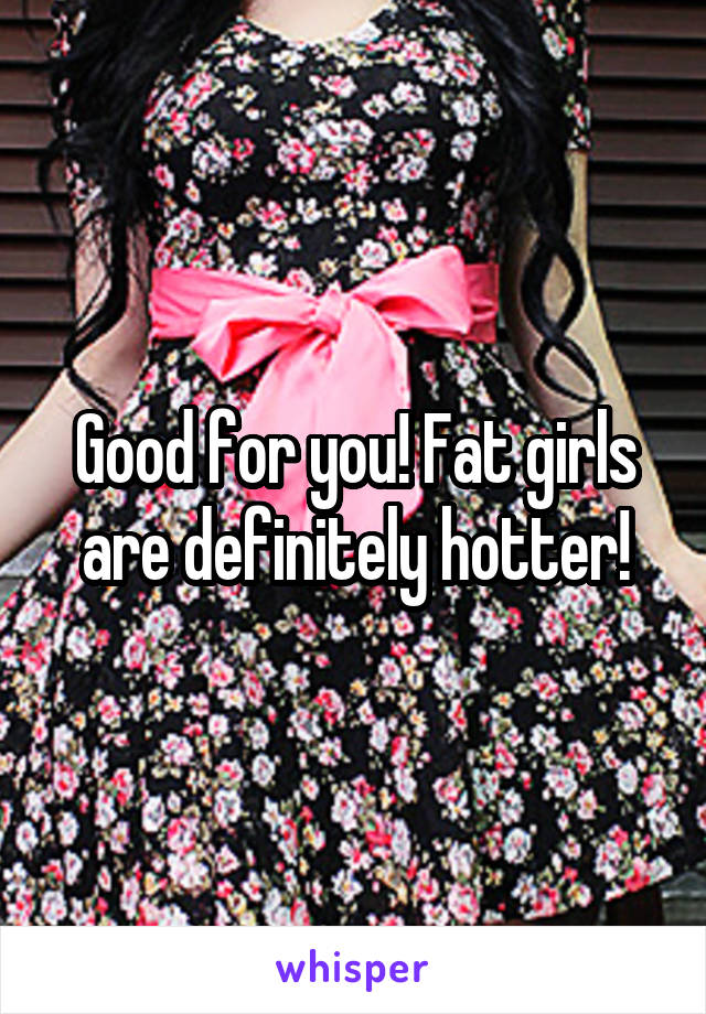 Good for you! Fat girls are definitely hotter!