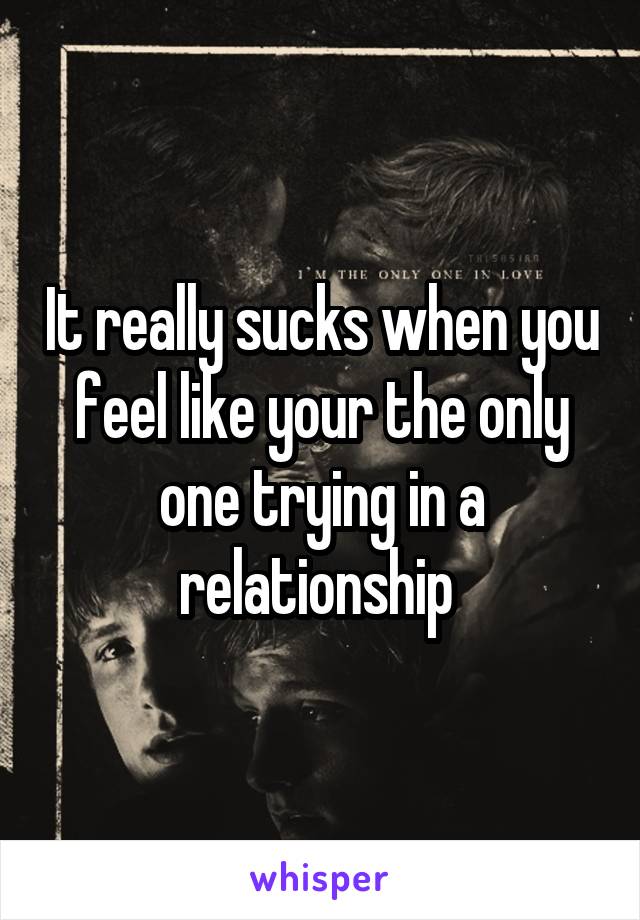 It really sucks when you feel like your the only one trying in a relationship 