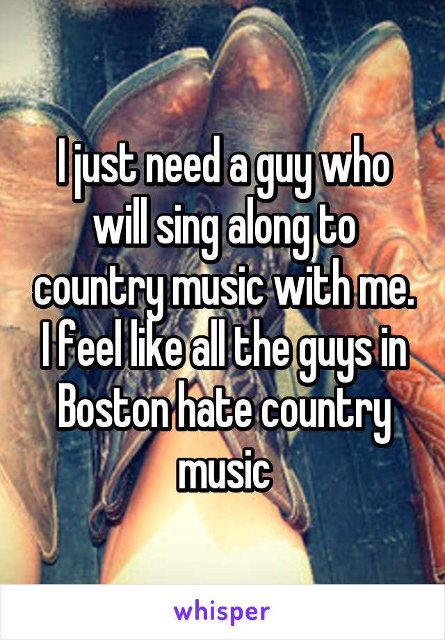 I just need a guy who will sing along to country music with me. I feel like all the guys in Boston hate country music