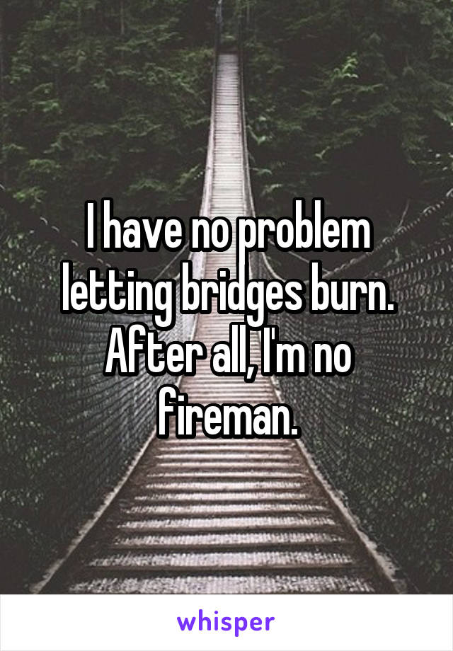 I have no problem letting bridges burn. After all, I'm no fireman.