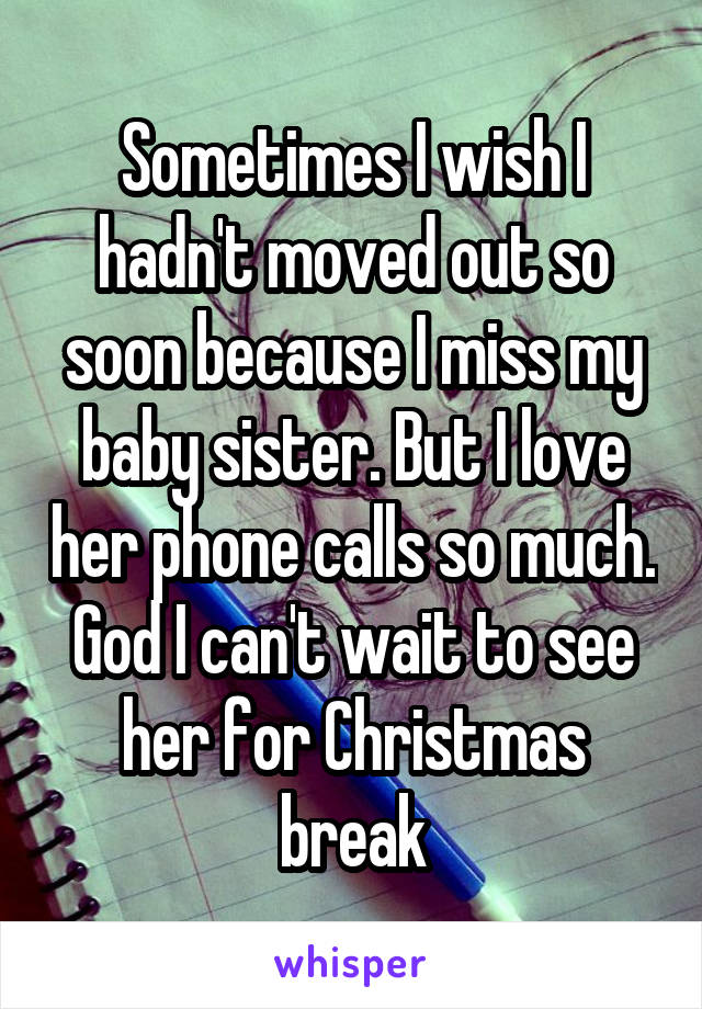 Sometimes I wish I hadn't moved out so soon because I miss my baby sister. But I love her phone calls so much. God I can't wait to see her for Christmas break