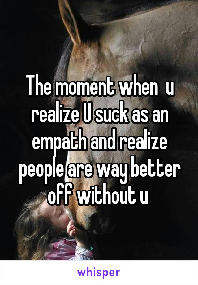 The moment when  u realize U suck as an empath and realize people are way better off without u 