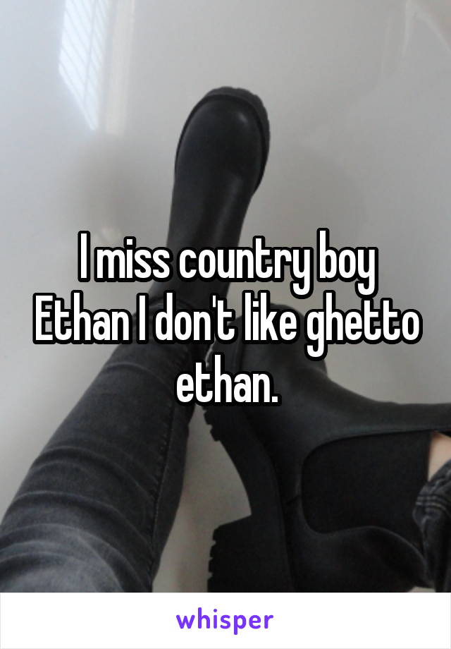 I miss country boy Ethan I don't like ghetto ethan.