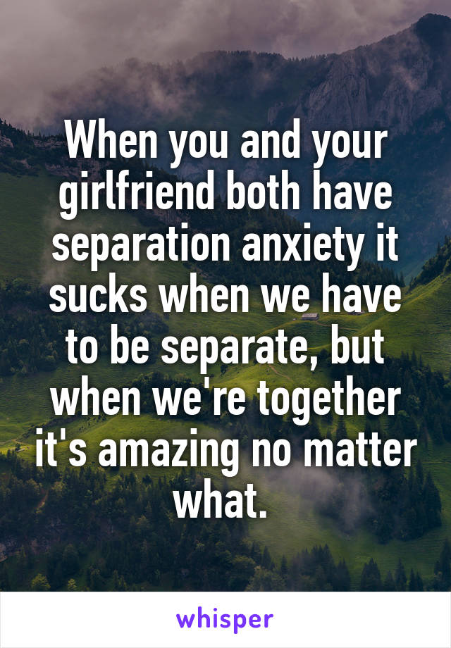 When you and your girlfriend both have separation anxiety it sucks when we have to be separate, but when we're together it's amazing no matter what. 