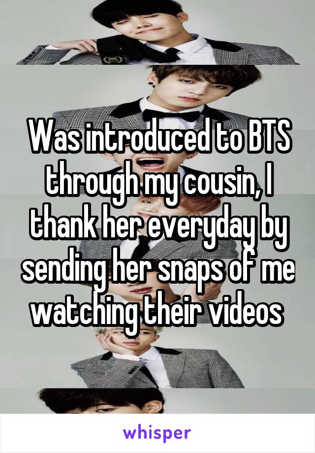 Was introduced to BTS through my cousin, I thank her everyday by sending her snaps of me watching their videos 