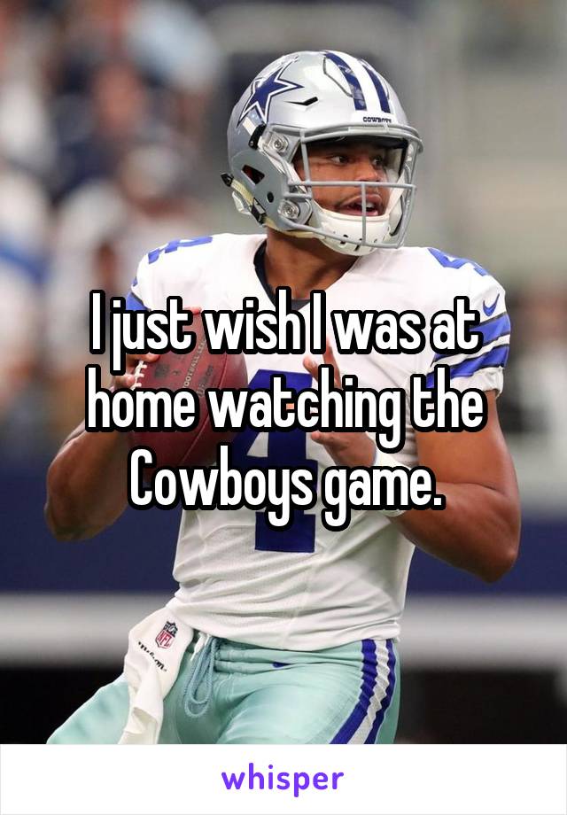 I just wish I was at home watching the Cowboys game.