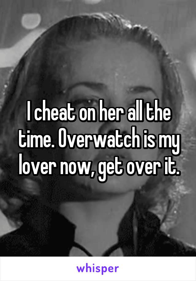 I cheat on her all the time. Overwatch is my lover now, get over it.