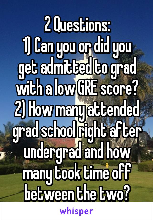 2 Questions:
1) Can you or did you get admitted to grad with a low GRE score?
2) How many attended grad school right after undergrad and how many took time off between the two?