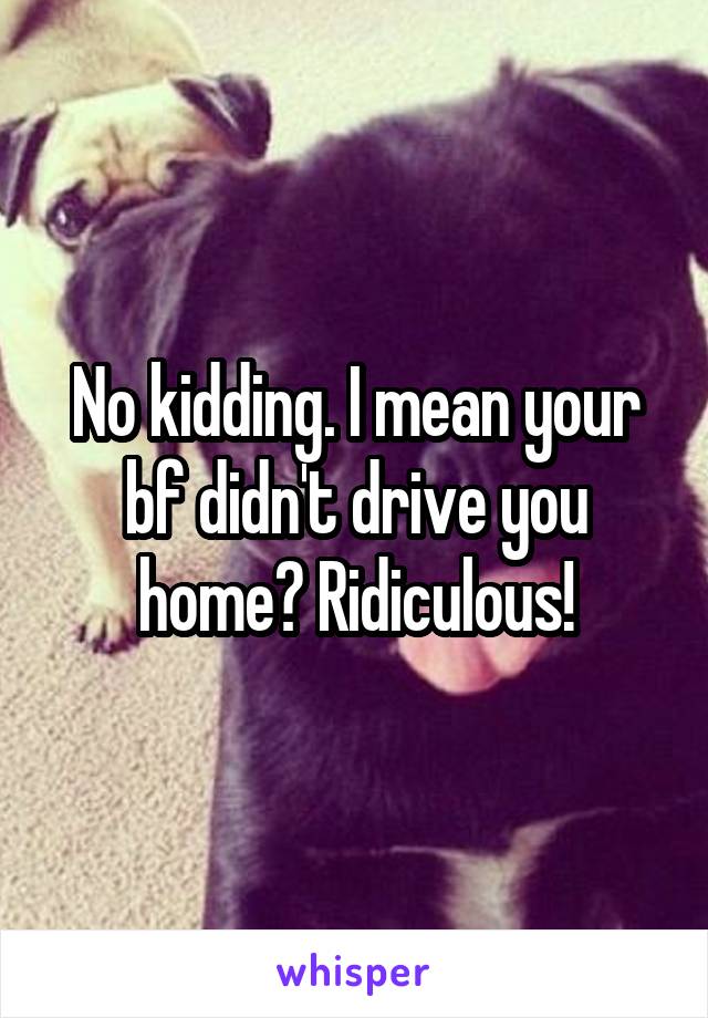 No kidding. I mean your bf didn't drive you home? Ridiculous!