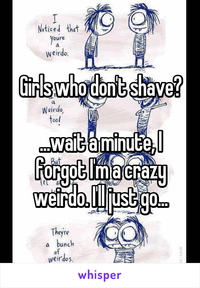 Girls who don't shave?

...wait a minute, I forgot I'm a crazy weirdo. I'll just go...