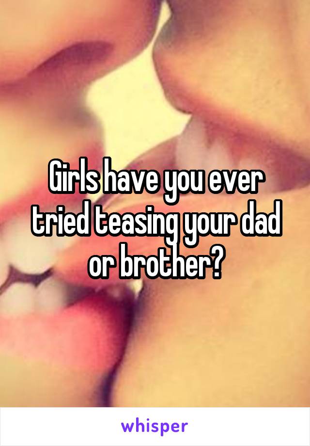 Girls have you ever tried teasing your dad or brother?