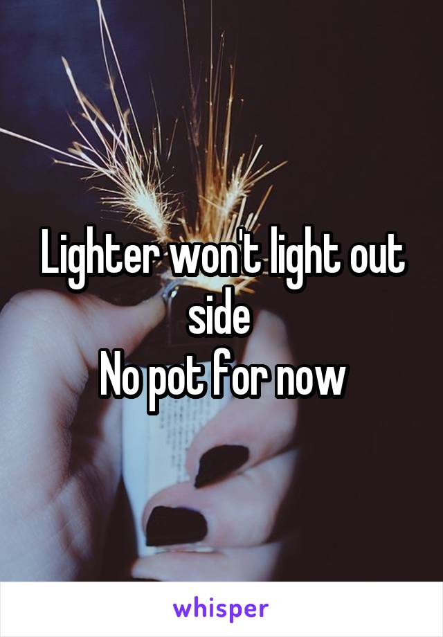 Lighter won't light out side 
No pot for now