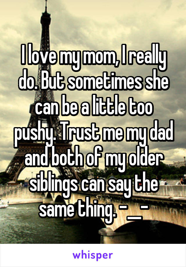 I love my mom, I really do. But sometimes she can be a little too pushy. Trust me my dad and both of my older siblings can say the same thing. -__-